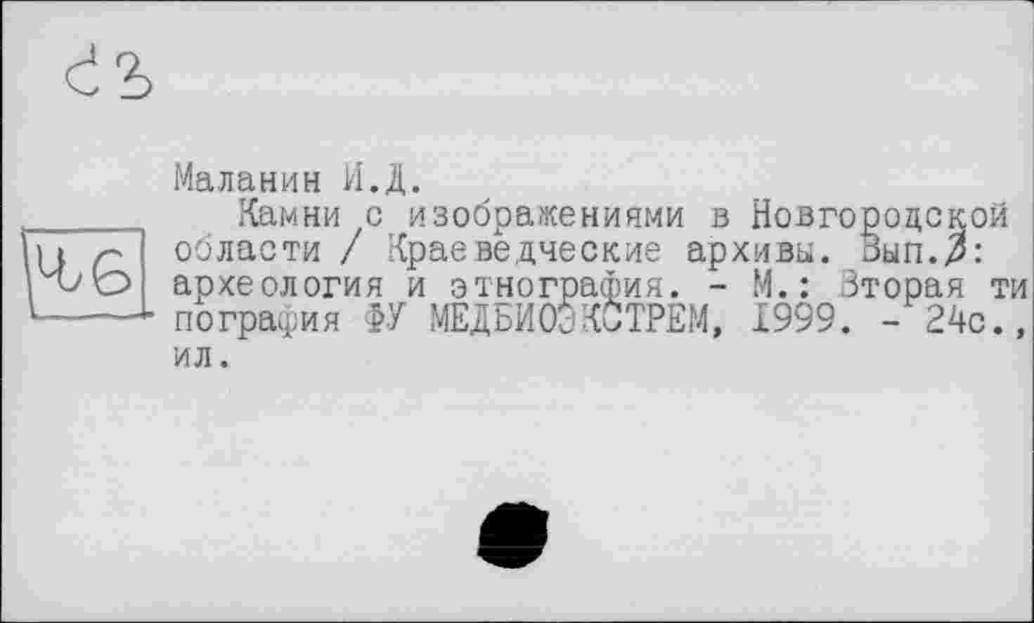 ﻿Маланин И.Д.
_____ Камни с изображениями в Новгородской U Z- области / Краеведческие архивы. Вып.^:
О археология и этнография. - М. : Зторая ти 1----1 пография ФУ МЕДБИОЭКСТРЕМ, 1999. - 24с.,
ил.